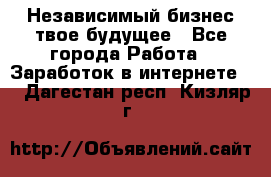 Независимый бизнес-твое будущее - Все города Работа » Заработок в интернете   . Дагестан респ.,Кизляр г.